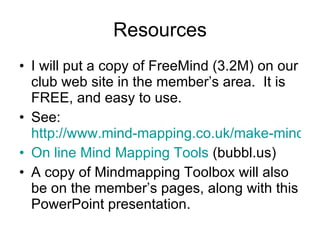 Resources I will put a copy of FreeMind (3.2M) on our club web site in the member’s area.  It is FREE, and easy to use. See:  http://www.mind-mapping.co.uk/make-mind-map.htm On line Mind Mapping Tools  (bubbl.us) A copy of Mindmapping Toolbox will also be on the member’s pages, along with this PowerPoint presentation. 