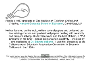 Pitre is a 1987 graduate of  The Institute on Thinking, Critical and Creative ,  Harvard Graduate School of Education , Cambridge, MA  He has lectured on the topic, written several papers and delivered on-line training courses and professional papers dealing with creativity and problem solving. His favorite work, and the best of them, is “ Put Grandma in the Crib ” – based on his work in creativity -- inspired by -- and dedicated to  Dr. Edward deBono .  It was first presented to the California Adult Education Association Convention in Southern California in the 1980’s This work is licensed under the Creative Commons Attribution-Noncommercial-Share Alike 3.0 Unported License. To view a copy of this license, visit http://creativecommons.org/licenses/by-nc-sa/3.0/ or send a letter to Creative Commons, 171 Second Street, Suite 300, San Francisco, California, 94105, USA. 