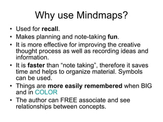 Why use Mindmaps? Used for  recall . Makes planning and note-taking  fun . It is more effective for improving the creative thought process as well as recording ideas and information. It is  faster  than “note taking”, therefore it saves time and helps to organize material. Symbols can be used. Things are  more easily remembered  when BIG and in  COLOR   The author can FREE associate and see relationships between concepts. 