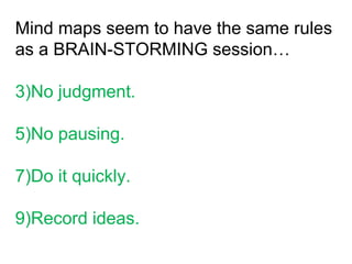 Mind maps seem to have the same rules as a BRAIN-STORMING session… No judgment. No pausing. Do it quickly. Record ideas. 