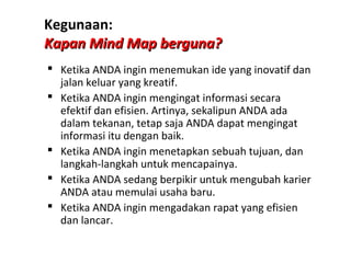Kegunaan:
Kapan Mind Map berguna?
 Ketika ANDA ingin menemukan ide yang inovatif dan
  jalan keluar yang kreatif.
 Ketika ANDA ingin mengingat informasi secara
  efektif dan efisien. Artinya, sekalipun ANDA ada
  dalam tekanan, tetap saja ANDA dapat mengingat
  informasi itu dengan baik.
 Ketika ANDA ingin menetapkan sebuah tujuan, dan
  langkah-langkah untuk mencapainya.
 Ketika ANDA sedang berpikir untuk mengubah karier
  ANDA atau memulai usaha baru.
 Ketika ANDA ingin mengadakan rapat yang efisien
  dan lancar.
 