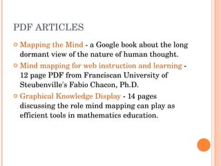 PDF ARTICLES Mapping the Mind  - a Google book about the long dormant view of the nature of human thought.  Mind mapping for web instruction and learning  - 12 page PDF from Franciscan University of Steubenville's Fabio Chacon, Ph.D.  Graphical Knowledge Display  - 14 pages discussing the role mind mapping can play as efficient tools in mathematics education.  