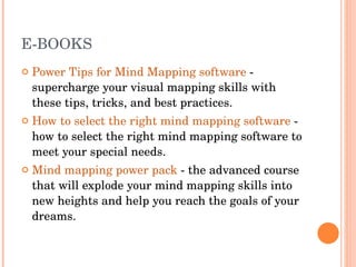 E-BOOKS Power Tips for Mind Mapping software  - supercharge your visual mapping skills with these tips, tricks, and best practices.  How to select the right mind mapping software  - how to select the right mind mapping software to meet your special needs.  Mind mapping power pack  - the advanced course that will explode your mind mapping skills into new heights and help you reach the goals of your dreams.  