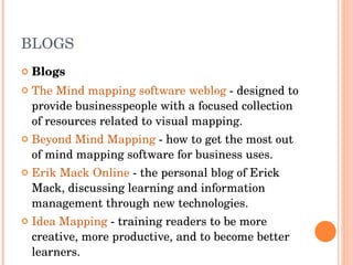 BLOGS Blogs The Mind mapping software weblog  - designed to provide businesspeople with a focused collection of resources related to visual mapping.  Beyond Mind Mapping  - how to get the most out of mind mapping software for business uses.  Erik Mack Online  - the personal blog of Erick Mack, discussing learning and information management through new technologies.  Idea Mapping  - training readers to be more creative, more productive, and to become better learners.  