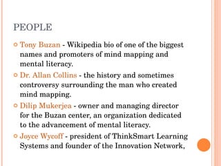 PEOPLE Tony Buzan  - Wikipedia bio of one of the biggest names and promoters of mind mapping and mental literacy.  Dr. Allan Collins  - the history and sometimes controversy surrounding the man who created mind mapping.  Dilip Mukerjea  - owner and managing director for the Buzan center, an organization dedicated to the advancement of mental literacy.  Joyce Wycoff  - president of ThinkSmart Learning Systems and founder of the Innovation Network, 