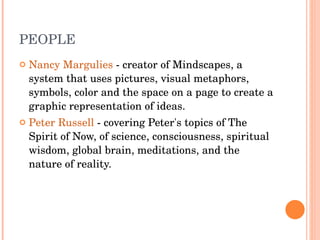 PEOPLE Nancy Margulies  - creator of Mindscapes, a system that uses pictures, visual metaphors, symbols, color and the space on a page to create a graphic representation of ideas. Peter Russell  - covering Peter's topics of The Spirit of Now, of science, consciousness, spiritual wisdom, global brain, meditations, and the nature of reality. 