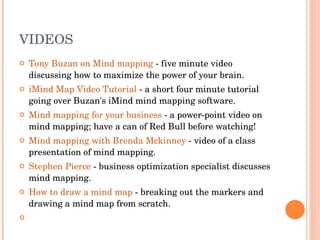 VIDEOS Tony Buzan on Mind mapping  - five minute video discussing how to maximize the power of your brain.  iMind Map Video Tutorial  - a short four minute tutorial going over Buzan's iMind mind mapping software.  Mind mapping for your business  - a power-point video on mind mapping; have a can of Red Bull before watching!  Mind mapping with Brenda Mckinney  - video of a class presentation of mind mapping.  Stephen Pierce  - business optimization specialist discusses mind mapping.  How to draw a mind map  - breaking out the markers and drawing a mind map from scratch.    