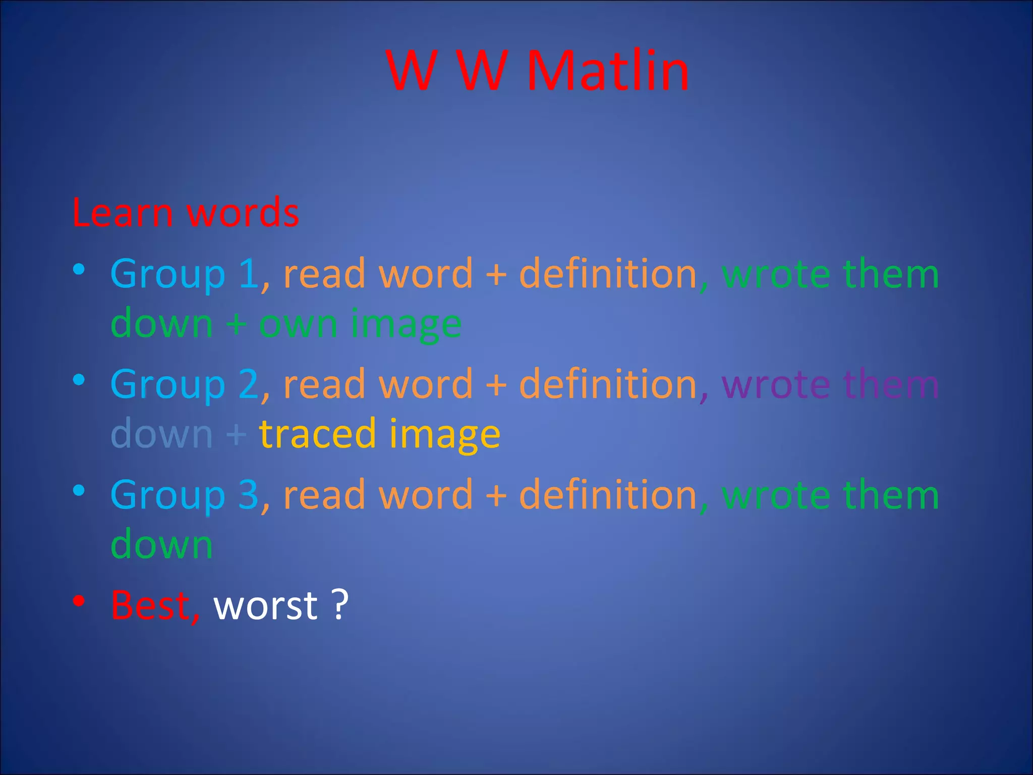 W W Matlin
Learn words
• Group 1, read word + definition, wrote them
down + own image
• Group 2, read word + definition, wrote them
down + traced image
• Group 3, read word + definition, wrote them
down
• Best, worst ?

 