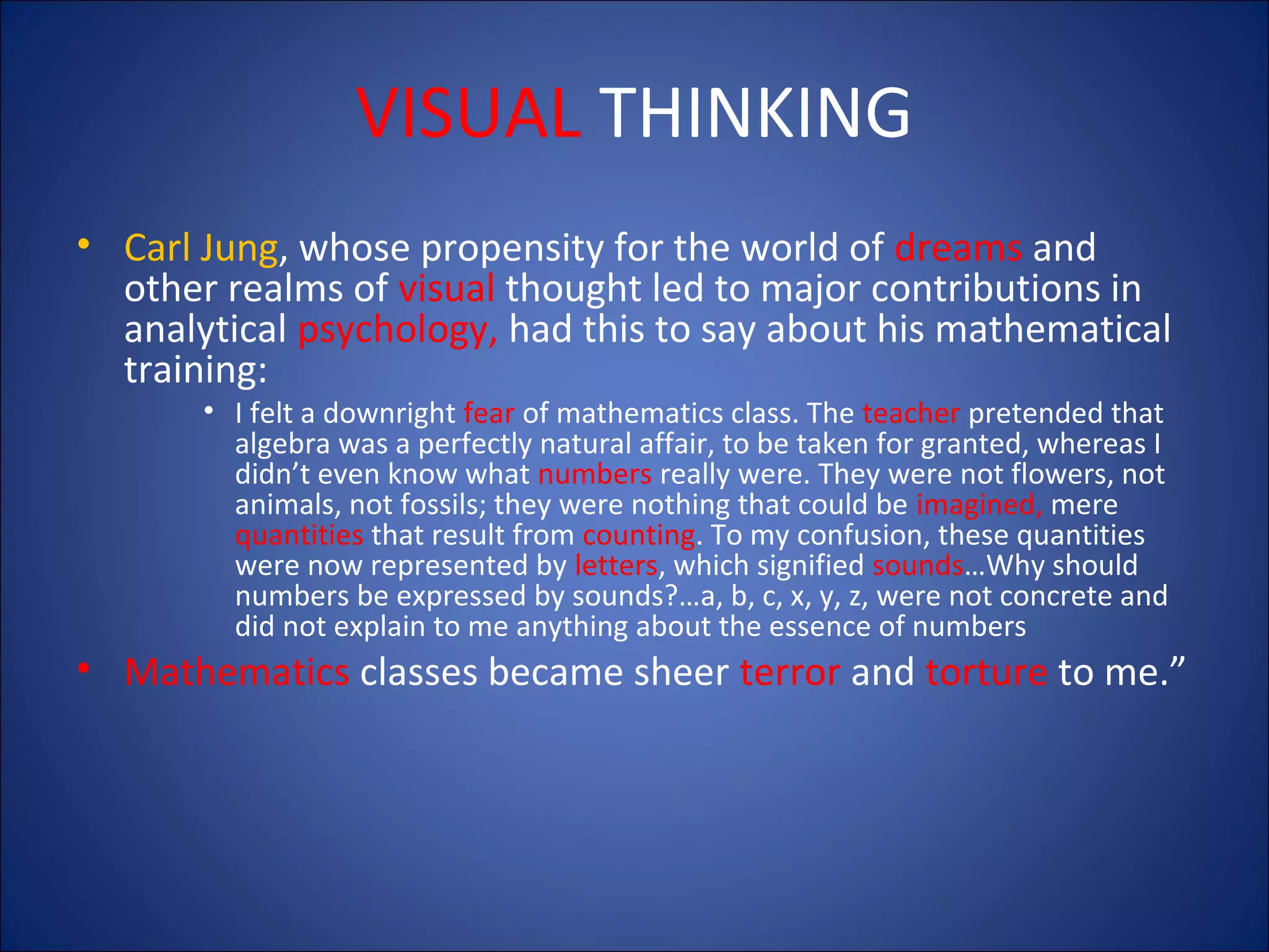VISUAL THINKING
• Carl Jung, whose propensity for the world of dreams and
other realms of visual thought led to major contributions in
analytical psychology, had this to say about his mathematical
training:
• I felt a downright fear of mathematics class. The teacher pretended that
algebra was a perfectly natural affair, to be taken for granted, whereas I
didn’t even know what numbers really were. They were not flowers, not
animals, not fossils; they were nothing that could be imagined, mere
quantities that result from counting. To my confusion, these quantities
were now represented by letters, which signified sounds…Why should
numbers be expressed by sounds?…a, b, c, x, y, z, were not concrete and
did not explain to me anything about the essence of numbers

• Mathematics classes became sheer terror and torture to me.”

 