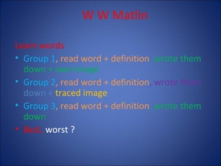 W W Matlin
Learn words
• Group 1, read word + definition, wrote them
down + own image
• Group 2, read word + definition, wrote them
down + traced image
• Group 3, read word + definition, wrote them
down
• Best, worst ?

 
