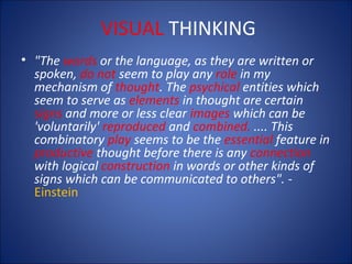 VISUAL THINKING
• "The words or the language, as they are written or
spoken, do not seem to play any role in my
mechanism of thought. The psychical entities which
seem to serve as elements in thought are certain
signs and more or less clear images which can be
'voluntarily' reproduced and combined. .... This
combinatory play seems to be the essential feature in
productive thought before there is any connection
with logical construction in words or other kinds of
signs which can be communicated to others". Einstein

 