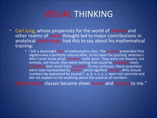 VISUAL THINKING
• Carl Jung, whose propensity for the world of dreams and
other realms of visual thought led to major contributions in
analytical psychology, had this to say about his mathematical
training:
• I felt a downright fear of mathematics class. The teacher pretended that
algebra was a perfectly natural affair, to be taken for granted, whereas I
didn’t even know what numbers really were. They were not flowers, not
animals, not fossils; they were nothing that could be imagined, mere
quantities that result from counting. To my confusion, these quantities
were now represented by letters, which signified sounds…Why should
numbers be expressed by sounds?…a, b, c, x, y, z, were not concrete and
did not explain to me anything about the essence of numbers

• Mathematics classes became sheer terror and torture to me.”

 