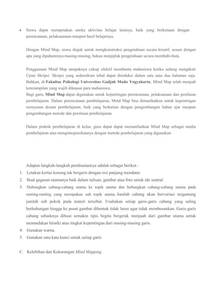 Siswa dapat mempetakan aneka aktivitas belajar lainnya, baik yang berkenaan dengan
perencanaan, pelaksaanaan maupun hasil belajarnya.
Dengan Mind Map, siswa diajak untuk mengkonstruksi pengetahuan secara kreatif, sesuai dengan
apa yang dipahaminya masing-masing, bukan menjiplak pengetahuan secara membabi-buta.
Penggunaan Mind Map tampaknya cukup efektif membantu mahasiswa ketika sedang mengikuti
Ujian Skripsi. Skripsi yang sedemikian tebal dapat direduksi dalam satu atau dua halaman saja.
Bahkan, di Fakultas Psikologi Universitas Gadjah Mada Yogyakarta, Mind Map telah menjadi
keterampilan yang wajib dikuasai para mahasiswa.
Bagi guru, Mind Map dapat digunakan untuk kepentingan perencanaan, pelaksanaan dan penilaian
pembelajaran. Dalam perencanaan pembelajaran, Mind Map bisa dimanfaatkan untuk kepentingan
menyusun desain pembelajaran, baik yang berkaitan dengan pengembangan bahan ajar maupun
pengembangan metode dan penilaian pembelajaran.
Dalam praktik pembelajaran di kelas, guru dapat dapat memanfaatkan Mind Map sebagai media
pembelajaran atau mengintegrasikannya dengan metode pembelajaran yang digunakan.

Adapun langkah-langkah pembuatannya adalah sebagai berikut :
1. Letakan kertas kosong tak bergaris dengan sisi panjang mendatar.
2. Buat gagasan utamanya baik dalam tulisan, gambar atau foto untuk ide sentral.
3. Hubungkan cabang-cabang utama ke topik utama dan hubungkan cabang-cabang utama pada
ranting-ranting yang merupakan sub topik utama. Jumlah cabang akan bervariasi tergantung

jumlah sub pokok pada materi tersebut. Usahakan setiap garis-garis cabang yang saling
berhubungan hingga ke pusat gambar dibentuk tidak lurus agar tidak membosankan. Garis-garis
cabang sebaiknya dibuat semakin tipis begitu bergerak menjauh dari gambar utama untuk
menandakan hirarki atau tingkat kepentingan dari masing-masing garis.
4. Gunakan warna.
5. Gunakan satu kata kunci untuk setiap garis
C. Kelebihan dan Kekurangan Mind Mapping

 