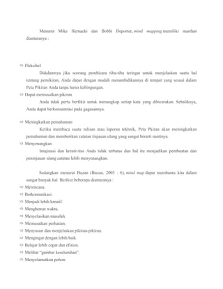 Menurut Mike Hernacki dan Bobbi Deporter, mind mapping memiliki manfaat
diantaranya :

 Fleksibel
Didalamnya jika seorang pembicara tiba-tiba teringat untuk menjelaskan suatu hal
tentang pemikiran, Anda dapat dengan mudah menambahkannya di tempat yang sesuai dalam
Peta Pikiran Anda tanpa harus kebingungan.
 Dapat memusatkan pikiran
Anda tidak perlu berfikir untuk menangkap setiap kata yang dibicarakan. Sebaliknya,
Anda dapat berkonsentrasi pada gagasannya.
 Meningkatkan pemahaman
Ketika membaca suatu tulisan atau laporan tekhnik, Peta Pkiran akan meningkatkan
pemahaman dan memberikan catatan tinjauan ulang yang sangat berarti nantinya.
 Menyenangkan
Imajinasi dan kreativitas Anda tidak terbatas dan hal itu menjadikan pembuatan dan
peninjauan ulang catatan lebih menyenangkan.
Sedangkan menurut Buzan (Buzan, 2005 : 6), mind map dapat membantu kita dalam
sangat banyak hal. Berikut beberapa diantaranya :
 Merencana.
 Berkomunikasi.
 Menjadi lebih kreatif.
 Menghemat waktu.
 Menyelasikan masalah.
 Memusatkan perhatian.
 Menyusun dan menjelaskan pikiran-pikiran.
 Mengingat dengan lebih baik.
 Belajar lebih cepat dan efisien.
 Melihat “gambar keseluruhan”.
 Menyelamatkan pohon.

 