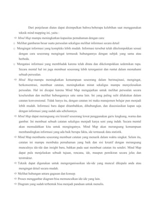 Dari penjelasan diatas dapat disimpulkan bahwa beberapa kelebihan saat menggunakan
teknik mind mapping ini, yaitu :
 Mind Map mampu meningkatkan kapasitas pemahaman dengan cara:
o Melihat gambaran besar suatu persoalan sekaligus melihat informasi secara detail
o Mengingat informasi yang kompleks lebih mudah. Informasi tersebut telah dikelompokkan sesuai
dengan cara seseorang mengingat termasuk hubungannya dengan subjek yang sama atau
berbeda.
o Mengatasi informasi yang membludak karena telah ditata dan dikelompokkan sedemikan rupa.
Secara mental hal ini juga membuat seseorang lebih terorganisir dan runtut dalam memahami
sebuah persoalan.
 Mind Map mampu meningkatkan kemampuan seseorang dalam berimajinasi, mengingat,
berkonsentrasi, membuat catatan, meningkatkan minat sekaligus mampu menyelesaikan
persoalan. Hal ini dicapai karena Mind Map mengajarkan untuk melihat persoalan secara
keseluruhan dan melihat hubungannya satu sama lain. Ini yang paling sulit dilakukan dalam
catatan konvensional. Tidak hanya itu, dengan catatan ini maka manajemen belajar pun menjadi
lebih mudah. Informasi baru dapat ditambahkan, dihubungkan, dan diasosiasikan kapan saja
dengan informasi yang sudah ada sebelumnya.
 Mind Map dapat merangsang sisi kreatif seseorang lewat penggunakan garis lengkung, warna dan
gambar. Ini membuat sebuah catatan sekaligus menjadi karya seni yang indah. Secara mental
akan memudahkan kita untuk mengingatnya. Mind Map akan merangsang kemampuan
membandingkan informasi yang ada baik berupa fakta, ide termasuk data statistik.
 Mind Map membantu seseorang membuat catatan yang menarik dalam waktu singkat. Selain itu,
catatan ini mampu membuka pemahaman yang baik dan sisi kreatif dengan merangsang
munculnya ide-ide dan insight baru, bahkan pada saat membuat catatan itu sendiri. Mind Map
dapat pula menjelaskan sebuah tujuan, rencana, ide, maupun pemikiran secara jelas dan
terstruktur.
 Teknik dapat digunakan untuk mengorganisasikan ide-ide yang muncul dikepala anda atau
mengingat detail secara mudah.
 Melihat hubungan antara gagasan dan konsep.
 Proses mengganbar diagram bisa memunculkan ide-ide yang lain.
 Diagram yang sudah terbentuk bisa menjadi panduan untuk menulis.

 