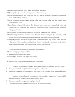  Bekerjasama dengan otak siswa, bukan bertentangan dengannya.
 Menyingkirkan “format outline” yang membosankan, selamanya
 Dapat mengoptimalakan otak kanan dan otak kiri, karena mind map bekerja dnegan gambar,
warna dan kata-kata sederhana.
 Dapat menghemat catatan, karena dengan mind map bisa meringkas satu bab materi dalam
setengah lembar kertas
 Pembelajaran terkesan lebih efektif, dan efisisien, karena pada dasarnya cara kerja mind map
sama dengan cara kerja dasar otak, yaitu tidak tersusun sistematis, namun lebih pada bercabangcabang seperti pohon.
 Pola ini dapat mempermudah proses recall pada setiap apa yang pernah dipelajari.
 Dapat meningkatkan daya kreatifitas siswa dan guru, karena siswa/guru akan terangsang untuk
mebuat gambar-gambar atau warna-warna pada mind map agar terlihat lebih menarik.
 Mempertajam daya analisa dan logika siswa, karena siswa tidak lagi dituntut untuk mencatat
buku sampai habis kemudian menghapalnya. Namun lebih kepada pemahaman dan kreatifitas
untuk dapat menghungkan topic umum dengan sub-sub topic bahasan.
Sedangkan kekurangan model pembelajaran mind mapping:
 Hanya siswa yang aktif yang terlibat
 Tidak sepenuhnya murid yang belajar
 Jumlah detail informasi tidak dapat dimasukkan
D. Aplikasi Mind Mapping dalam Pembelajaran Matematika
Sebelum memulai langka-langkah pembelajaran yang perlu disiapkan oleh guru adalah
1.

Potongan kartu-kartu yang bertuliskan konsep utama dari materi

2.

Menyuruh siswa untuk membawa pulpen atau spidol warna-warni dan kertas kosong tak bergaris
Adapun langkah-langkah pembelajaran menggunakan strategi mind mappin adalah
pengembangan dari langkah-langkah pembuatannya, yaitu :

1.

Guru menyampaikan kompetensi yang ingin dicapai.

2.

Guru mengkondisikan siswa kedalam kelompok berpasangan dua orang.

 