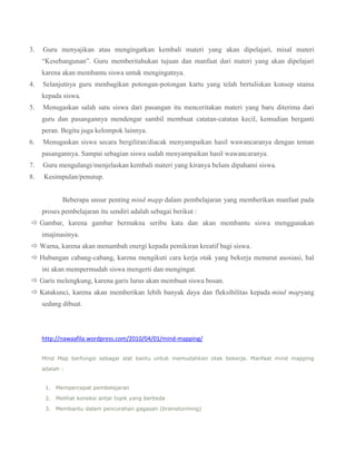 3.

Guru menyajikan atau mengingatkan kembali materi yang akan dipelajari, misal materi
“Kesebangunan”. Guru memberitahukan tujuan dan manfaat dari materi yang akan dipelajari
karena akan membantu siswa untuk mengingatnya.

4.

Selanjutnya guru menbagikan potongan-potongan kartu yang telah bertuliskan konsep utama
kepada siswa.

5.

Menugaskan salah satu siswa dari pasangan itu menceritakan materi yang baru diterima dari
guru dan pasangannya mendengar sambil membuat catatan-catatan kecil, kemudian berganti
peran. Begitu juga kelompok lainnya.

6.

Menugaskan siswa secara bergiliran/diacak menyampaikan hasil wawancaranya dengan teman
pasangannya. Sampai sebagian siswa sudah menyampaikan hasil wawancaranya.

7.

Guru mengulangi/menjelaskan kembali materi yang kiranya belum dipahami siswa.

8.

Kesimpulan/penutup.
Beberapa unsur penting mind mapp dalam pembelajaran yang memberikan manfaat pada
proses pembelajaran itu sendiri adalah sebagai berikut :

 Gambar, karena gambar bermakna seribu kata dan akan membantu siswa menggunakan
imajinasinya.
 Warna, karena akan menambah energi kepada pemikiran kreatif bagi siswa.
 Hubungan cabang-cabang, karena mengikuti cara kerja otak yang bekerja menurut asosiasi, hal
ini akan mempermudah siswa mengerti dan mengingat.
 Garis melengkung, karena garis lurus akan membuat siswa bosan.
 Katakunci, karena akan memberikan lebih banyak daya dan fleksibilitas kepada mind mapyang
sedang dibuat.

http://nawaafila.wordpress.com/2010/04/01/mind-mapping/
Mind Map berfungsi sebagai alat bantu untuk memudahkan otak bekerja. Manfaat mind mapping
adalah :
1. Mempercepat pembelajaran
2. Melihat koneksi antar topik yang berbeda
3. Membantu dalam pencurahan gagasan (brainstorming)

 