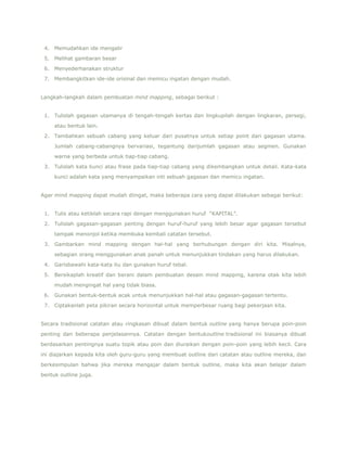 4. Memudahkan ide mengalir
5. Melihat gambaran besar
6. Menyederhanakan struktur
7. Membangkitkan ide-ide orisinal dan memicu ingatan dengan mudah.
Langkah-langkah dalam pembuatan mind mapping, sebagai berikut :
1. Tulislah gagasan utamanya di tengah-tengah kertas dan lingkupilah dengan lingkaran, persegi,
atau bentuk lain.
2. Tambahkan sebuah cabang yang keluar dari pusatnya untuk setiap point dari gagasan utama.
Jumlah cabang-cabangnya bervariasi, tegantung darijumlah gagasan atau segmen. Gunakan
warna yang berbeda untuk tiap-tiap cabang.
3. Tulislah kata kunci atau frase pada tiap-tiap cabang yang dikembangkan untuk detail. Kata-kata
kunci adalah kata yang menyampaikan inti sebuah gagasan dan memicu ingatan.
Agar mind mapping dapat mudah diingat, maka beberapa cara yang dapat dilakukan sebagai berikut:
1. Tulis atau ketiklah secara rapi dengan menggunakan huruf “KAPITAL”.
2. Tulislah gagasan-gagasan penting dengan huruf-huruf yang lebih besar agar gagasan tersebut
tampak menonjol ketika membuka kembali catatan tersebut.
3. Gambarkan mind mapping dengan hal-hal yang berhubungan dengan diri kita. Misalnya,
sebagian orang menggunakan anak panah untuk menunjukkan tindakan yang harus dilakukan.
4. Garisbawahi kata-kata itu dan gunakan huruf tebal.
5. Bersikaplah kreatif dan berani dalam pembuatan desain mind mapping, karena otak kita lebih
mudah mengingat hal yang tidak biasa.
6. Gunakan bentuk-bentuk acak untuk menunjukkan hal-hal atau gagasan-gagasan tertentu.
7. Ciptakanlah peta pikiran secara horizontal untuk memperbesar ruang bagi pekerjaan kita.
Secara tradisional catatan atau ringkasan dibuat dalam bentuk outline yang hanya berupa poin-poin
penting dan beberapa penjelasannya. Catatan dengan bentukoutline tradisional ini biasanya dibuat
berdasarkan pentingnya suatu topik atau poin dan diuraikan dengan poin-poin yang lebih kecil. Cara
ini diajarkan kepada kita oleh guru-guru yang membuat outline dari catatan atau outline mereka, dan
berkesimpulan bahwa jika mereka mengajar dalam bentuk outline, maka kita akan belajar dalam
bentuk outline juga.

 