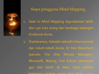 Siapa pengguna Mind Mapping 
1. Saat ini Mind Mapping digunakanan lebih 
dari 250 Juta orang dari berbagai kalangan 
di seluruh dunia. 
2. Diantaranya, Sekolah-sekolah Internasional 
dan tokoh-tokoh dunia: Dr Ken Blanchard 
(penulis The One Minute Manager), 
Microsoft, Boeing, Con Edison (pemasok 
gas dan listrik di New York) adalah 
beberapa contoh orang dan bisnis yang 
 