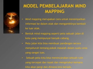 MODEL PEMBELAJARAN MIND 
MAPPING 
• Mind mapping merupakan cara untuk menempatkan 
informasi ke dalam otak dan mengambilnya kembali 
ke luar otak. 
• Bentuk mind mapping seperti peta sebuah jalan di 
kota yang mempunyai banyak cabang. 
• Peta jalan kita bisa membuat pandangan secara 
menyeluruh tentang pokok masalah dalam suatu area 
yang sangat luas. 
• Sebuah peta kita bisa merencanakan sebuah rute 
yang tercepat dan tepat dan mengetahui kemana 
kita akan pergi dan dimana kita berada. 
 