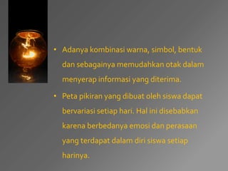• Adanya kombinasi warna, simbol, bentuk 
dan sebagainya memudahkan otak dalam 
menyerap informasi yang diterima. 
• Peta pikiran yang dibuat oleh siswa dapat 
bervariasi setiap hari. Hal ini disebabkan 
karena berbedanya emosi dan perasaan 
yang terdapat dalam diri siswa setiap 
harinya. 
 
