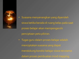 • Suasana menyenangkan yang diperoleh 
siswa ketika berada di ruang kelas pada saat 
proses belajar akan mempengaruhi 
penciptaan peta pikiran. 
• Tugas guru dalam proses belajar adalah 
menciptakan suasana yang dapat 
mendukung kondisi belajar siswa terutama 
dalam proses pembuatan mind mapping. 
 