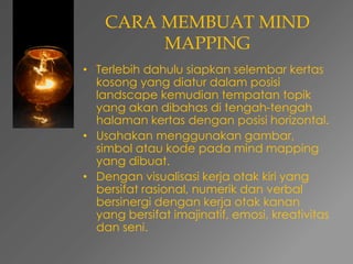 CARA MEMBUAT MIND 
MAPPING 
• Terlebih dahulu siapkan selembar kertas 
kosong yang diatur dalam posisi 
landscape kemudian tempatan topik 
yang akan dibahas di tengah-tengah 
halaman kertas dengan posisi horizontal. 
• Usahakan menggunakan gambar, 
simbol atau kode pada mind mapping 
yang dibuat. 
• Dengan visualisasi kerja otak kiri yang 
bersifat rasional, numerik dan verbal 
bersinergi dengan kerja otak kanan 
yang bersifat imajinatif, emosi, kreativitas 
dan seni. 
 