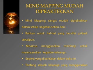 MIND MAPPING MUDAH 
DIPRAKTEKKAN 
• Mind Mapping sangat mudah dipraktekkan 
dalam setiap kegiatan sehari-hari. 
• Bahkan untuk hal-hal yang bersifat pribadi 
sekalipun. 
• Misalnya menggunakan mindmap untuk 
merencanakan kegiatan keluarga. 
• Seperti yang diceritakan dalam buku ini. 
• Tentang sebuah keluarga yang menggunakan 
 