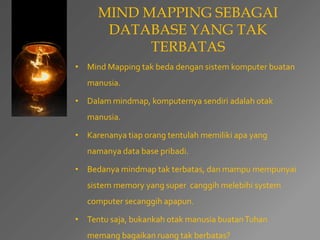 MIND MAPPING SEBAGAI 
DATABASE YANG TAK 
TERBATAS 
• Mind Mapping tak beda dengan sistem komputer buatan 
manusia. 
• Dalam mindmap, komputernya sendiri adalah otak 
manusia. 
• Karenanya tiap orang tentulah memiliki apa yang 
namanya data base pribadi. 
• Bedanya mindmap tak terbatas, dan mampu mempunyai 
sistem memory yang super canggih melebihi system 
computer secanggih apapun. 
• Tentu saja, bukankah otak manusia buatan Tuhan 
memang bagaikan ruang tak berbatas? 
 