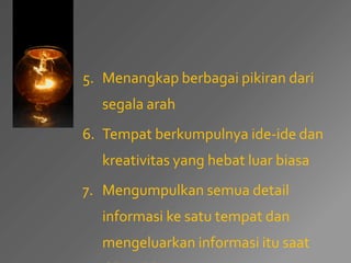 5. Menangkap berbagai pikiran dari 
segala arah 
6. Tempat berkumpulnya ide-ide dan 
kreativitas yang hebat luar biasa 
7. Mengumpulkan semua detail 
informasi ke satu tempat dan 
mengeluarkan informasi itu saat 
dibutuhkan. 
 