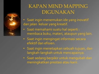 KAPAN MIND MAPPING 
DIGUNAKAN 
• Saat ingin menemukan ide yang inovatif 
dan jalan keluar yang kreatif. 
• Saat memahami suatu hal seperti : 
membaca buku, materi, ataupun yang lain. 
• Saat ingin mengingat informasi secara 
efektif dan efisien. 
• Saat ingin menetapkan sebuah tujuan, dan 
langkah-langkah untuk mencapainya. 
• Saat sedang berpikir untuk mengubah dan 
meningkatkan prestasi atau karir. 
 