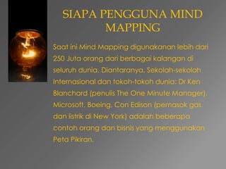 SIAPA PENGGUNA MIND 
MAPPING 
Saat ini Mind Mapping digunakanan lebih dari 
250 Juta orang dari berbagai kalangan di 
seluruh dunia. Diantaranya, Sekolah-sekolah 
Internasional dan tokoh-tokoh dunia: Dr Ken 
Blanchard (penulis The One Minute Manager), 
Microsoft, Boeing, Con Edison (pemasok gas 
dan listrik di New York) adalah beberapa 
contoh orang dan bisnis yang menggunakan 
Peta Pikiran. 
 