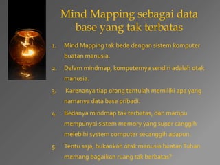 Mind Mapping sebagai data 
base yang tak terbatas 
1. Mind Mapping tak beda dengan sistem komputer 
buatan manusia. 
2. Dalam mindmap, komputernya sendiri adalah otak 
manusia. 
3. Karenanya tiap orang tentulah memiliki apa yang 
namanya data base pribadi. 
4. Bedanya mindmap tak terbatas, dan mampu 
mempunyai sistem memory yang super canggih 
melebihi system computer secanggih apapun. 
5. Tentu saja, bukankah otak manusia buatan Tuhan 
memang bagaikan ruang tak berbatas? 
 
