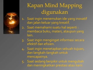 Kapan Mind Mapping 
digunakan 
1. Saat ingin menemukan ide yang inovatif 
dan jalan keluar yang kreatif. 
2. Saat memahami suatu hal seperti : 
membaca buku, materi, ataupun yang 
lain. 
3. Saat ingin mengingat informasi secara 
efektif dan efisien. 
4. Saat ingin menetapkan sebuah tujuan, 
dan langkah-langkah untuk 
mencapainya. 
5. Saat sedang berpikir untuk mengubah 
dan meningkatkan prestasi atau karir. 
 