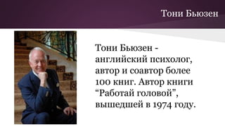 Тони Бьюзен
Тони Бьюзен -
английский психолог,
автор и соавтор более
100 книг. Автор книги
“Работай головой”,
вышедшей в 1974 году.
 