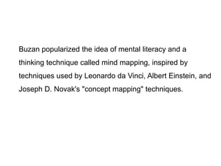 Buzan popularized the idea of mental literacy and a
thinking technique called mind mapping, inspired by
techniques used by Leonardo da Vinci, Albert Einstein, and
Joseph D. Novak's "concept mapping" techniques.
 