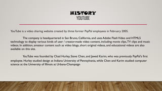 YouTube is a video sharing website created by three former PayPal employees in February 2005.
The company is headquartered in San Bruno, California, and uses Adobe FlashVideo and HTML5
technology to display various kinds of user / creator-made video content, including movie clips,TV clips and music
videos. In addition, amateur content such as video blogs, short original videos, and educational videos are also
available on this site.
YouTube was founded by Chad Hurley, Steve Chen, and Jawed Karim, who was previously PayPal's first
employee. Hurley studied design at Indiana University of Pennsylvania, while Chen and Karim studied computer
science at the University of Illinois at Urbana-Champaign
HISTORY
YOUTUBE
 