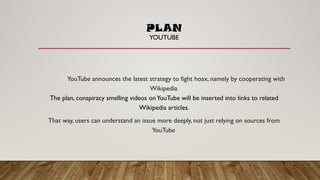 PLAN
YOUTUBE
YouTube announces the latest strategy to fight hoax, namely by cooperating with
Wikipedia.
The plan, conspiracy smelling videos onYouTube will be inserted into links to related
Wikipedia articles.
That way, users can understand an issue more deeply, not just relying on sources from
YouTube
 