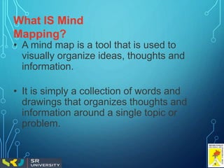 What IS Mind
Mapping?
• A mind map is a tool that is used to
visually organize ideas, thoughts and
information.
• It is simply a collection of words and
drawings that organizes thoughts and
information around a single topic or
problem.
 