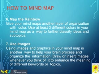 HOW TO MIND MAP
6. Map the Rainbow
Give your mind maps another layer of organization
with color. Use at least 3 different colors in your
mind map as a way to further classify ideas and
subtopics.
7. Use Images
Using images and graphics in your mind map is
another way to help your brain process and
organize the information. Draw or insert images
whenever you think of it to enhance the meaning
of different keywords or topics.
 
