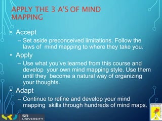 APPLY THE 3 A’S OF MIND
MAPPING
• Accept
– Set aside preconceived limitations. Follow the
laws of mind mapping to where they take you.
• Apply
– Use what you’ve learned from this course and
develop your own mind mapping style. Use them
until they become a natural way of organizing
your thoughts.
• Adapt
– Continue to refine and develop your mind
mapping skills through hundreds of mind maps.
 