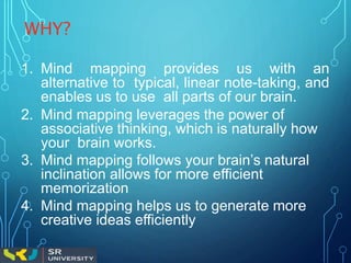 WHY?
1. Mind mapping provides us with an
alternative to typical, linear note-taking, and
enables us to use all parts of our brain.
2. Mind mapping leverages the power of
associative thinking, which is naturally how
your brain works.
3. Mind mapping follows your brain’s natural
inclination allows for more efficient
memorization
4. Mind mapping helps us to generate more
creative ideas efficiently
 