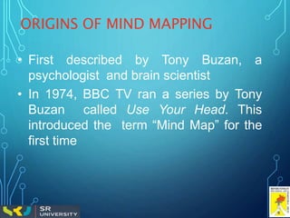 ORIGINS OF MIND MAPPING
• First described by Tony Buzan, a
psychologist and brain scientist
• In 1974, BBC TV ran a series by Tony
Buzan called Use Your Head. This
introduced the term “Mind Map” for the
first time
 