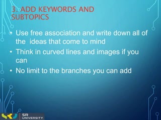 3. ADD KEYWORDS AND
SUBTOPICS
• Use free association and write down all of
the ideas that come to mind
• Think in curved lines and images if you
can
• No limit to the branches you can add
 