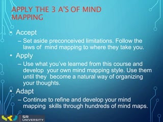 APPLY THE 3 A’S OF MIND
MAPPING
• Accept
– Set aside preconceived limitations. Follow the
laws of mind mapping to where they take you.
• Apply
– Use what you’ve learned from this course and
develop your own mind mapping style. Use them
until they become a natural way of organizing
your thoughts.
• Adapt
– Continue to refine and develop your mind
mapping skills through hundreds of mind maps.
 