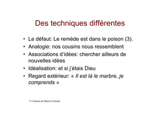 Des techniques différentes
• Le défaut: Le remède est dans le poison (3).
• Analogie: nos cousins nous ressemblent
• Associations d’idées: chercher ailleurs de
  nouvelles idées
• Idéalisation: et si j’étais Dieu
• Regard extérieur: « Il est là le marbre, je
  comprends »


  3: Citation de Marcel Achard
 