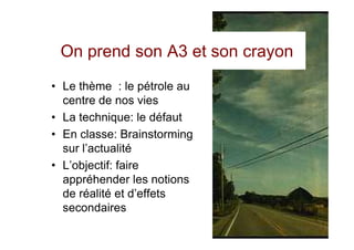 On prend son A3 et son crayon
• Le thème : le pétrole au
  centre de nos vies
• La technique: le défaut
• En classe: Brainstorming
  sur l’actualité
• L’objectif: faire
  appréhender les notions
  de réalité et d’effets
  secondaires
 