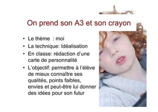 On prend son A3 et son crayon
• Le thème : moi
• La technique: Idéalisation
• En classe: rédaction d’une
  carte de personnalité
• L’objectif: permettre à l’élève
  de mieux connaître ses
  qualités, points faibles,
  envies et peut-être lui donner
  des idées pour son futur
 