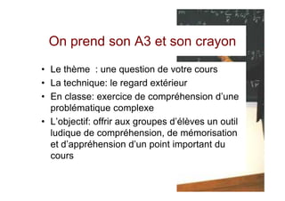 On prend son A3 et son crayon
• Le thème : une question de votre cours
• La technique: le regard extérieur
• En classe: exercice de compréhension d’une
  problématique complexe
• L’objectif: offrir aux groupes d’élèves un outil
  ludique de compréhension, de mémorisation
  et d’appréhension d’un point important du
  cours
 