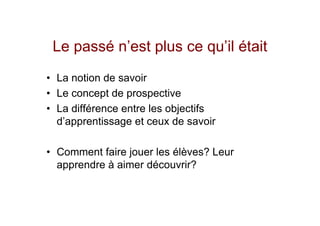 Le passé n’est plus ce qu’il était
• La notion de savoir
• Le concept de prospective
• La différence entre les objectifs
  d’apprentissage et ceux de savoir

• Comment faire jouer les élèves? Leur
  apprendre à aimer découvrir?
 
